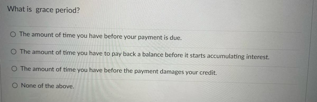 What is grace period?
The amount of time you have before your payment is due.
O The amount of time you have to pay back a balance before it starts accumulating interest.
O The amount of time you have before the payment damages your credit.
O None of the above.