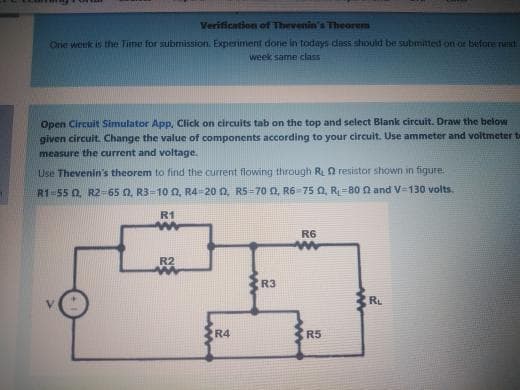 Verification of Thevenin's Theorem
One wenk is the Time for submission. Experiment done in todays dass should be submitted on or before net
week same class
Open Circuit Simulator App, Click on circuits tab on the top and select Blank circuit. Draw the below
given circuit. Change the value of components according to your circuit. Use ammeter and voltmeter te
measure the current and voltage.
Use Thevenin's theorem to find the current flowing through R2 resistor shown in figure.
R1-55 0. R2-65 0, R3=10 0, R4 20 0, R5-70 0, R6-75 0, R=80 n and V=130 volts.
R1
R6
R2
R3
V.
RL
R4
R5
