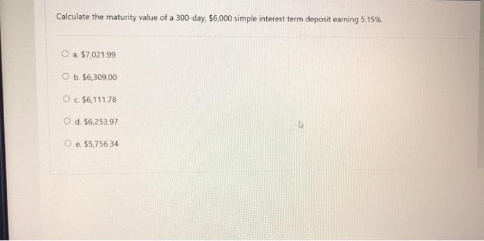 Calculate the maturity value of a 300-day, $6,000 simple interest term deposit earning 5.15%.
O a. $7,021.99
O b. $6,309.00
O c. $6,111.78
O d. $6,253.97
e. $5,756.34