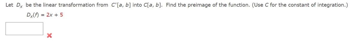 Let Dx be the linear transformation from C'[a, b] into C[a, b]. Find the preimage of the function. (Use C for the constant of integration.)
Dx(f) = 2x + 5
X