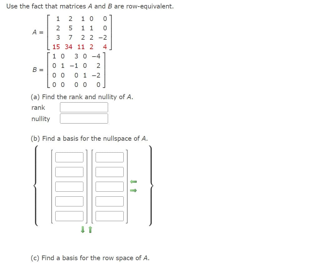 Use the fact that matrices A and B are row-equivalent.
1 2
10 0
0
2
1 1
3 7 22-2
15 34 11 2 4
10 30-4
0 1 -1 0 2
0 1 -2
0 0
00 00 0
A =
B =
UN
5
(a) Find the rank and nullity of A.
rank
nullity
(b) Find a basis for the nullspace of A.
(c) Find a basis for the row space of A.