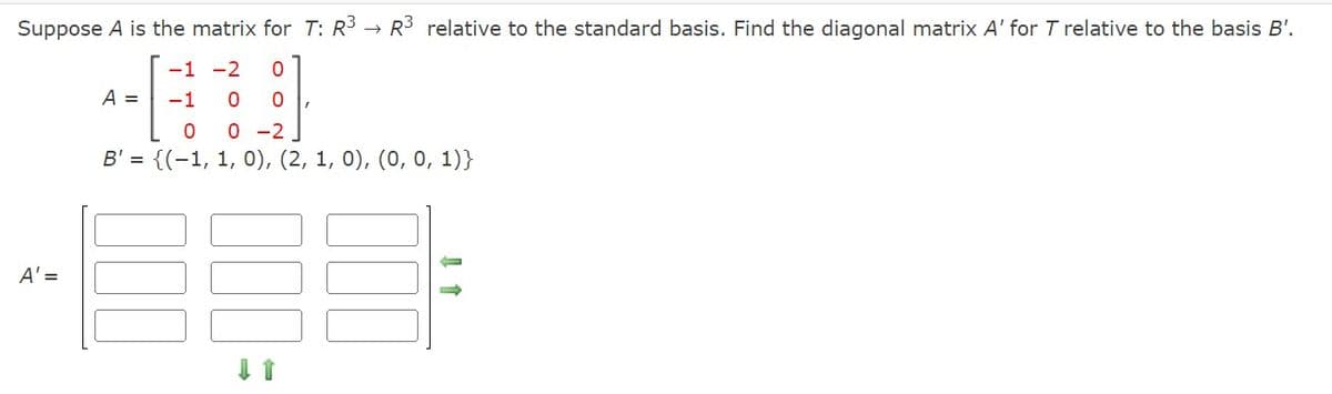 Suppose A is the matrix for T: R³ → R³ relative to the standard basis. Find the diagonal matrix A' for T relative to the basis B'.
@
B' = {(1, 1, 0), (2, 1, 0), (0, 0, 1)}
A' =
A =
-1 -2 0
-1 0 0 I
00-2
↓ ↑