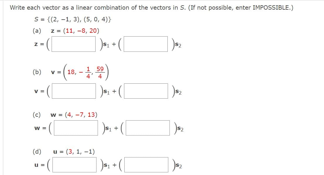 Write each vector as a linear combination of the vectors in S. (If not possible, enter IMPOSSIBLE.)
S = {(2, 1, 3), (5, 0,4)}
(a) z = (11,-8, 20)
Z =
(b)
V =
(c)
W =
(d)
u =
v = (18,-1, 50)
W = (4, -7, 13)
S₁ +
u =(3, 1, -1)
S₁ +
)$₁
S1 +
S₁ +
) $₂
S2