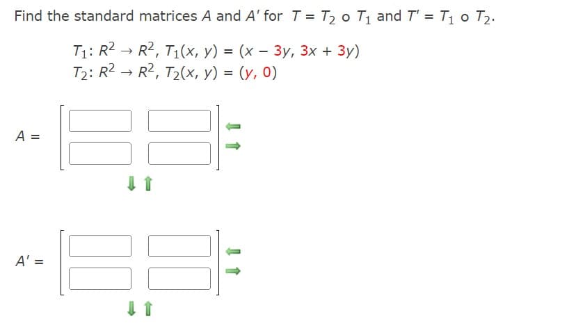 Find the standard matrices A and A' for T = T₂ o T₁ and T' = T₁0 T₂.
T₁: R² R², T₁(x, y) = (x - 3y, 3x + 3y)
T₂: R² → R², T₂(x, y) = (y, 0)
A =
A' =
↓ ↑
00