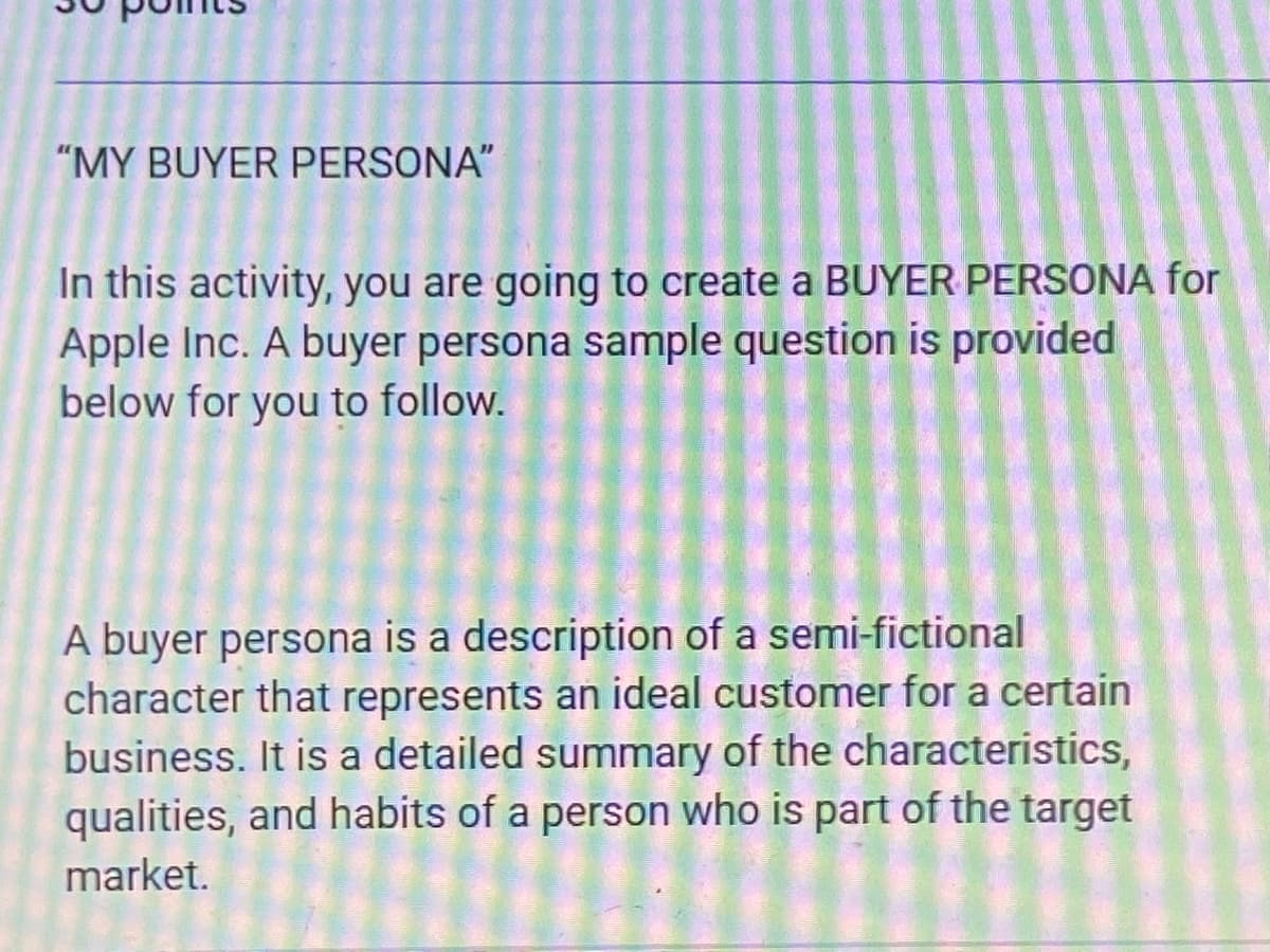 "MY BUYER PERSONA"
In this activity, you are going to create a BUYER PERSONA for
Apple Inc. A buyer persona sample question is provided
below for you to follow.
A buyer persona is a description of a semi-fictional
character that represents an ideal customer for a certain
business. It is a detailed summary of the characteristics,
qualities, and habits of a person who is part of the target
market.
