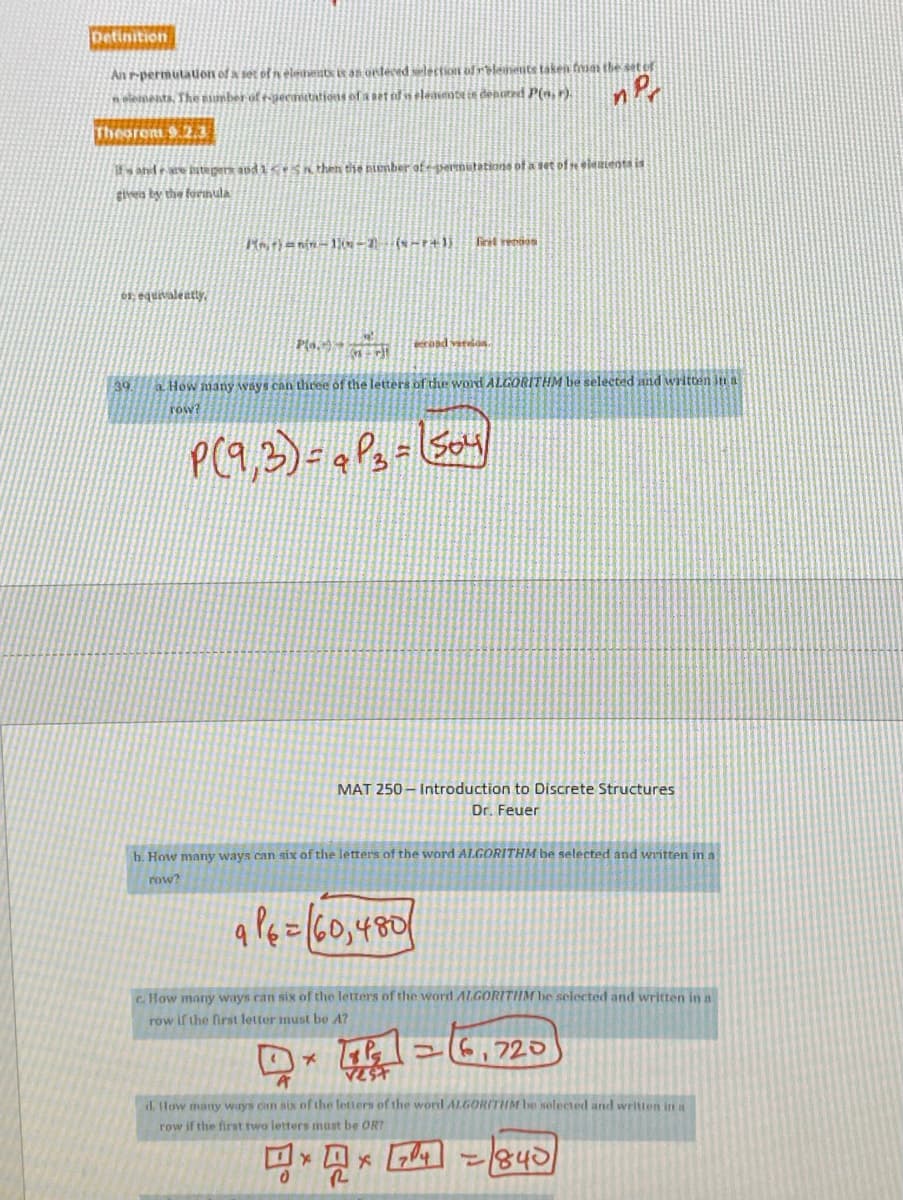 Detinition
An rpermutauon of a set of n eleinentx i as orleced selectioN of relensents taken fmin the set of
n elements, The nunber of teecetations of a Det sf si leamate in denurd P(,r).
Theorem 9.2.3
it and are atege and1ceSK then the niember of esernstations of a set ofelenienta is
Sivea by the fornula
Firit rendos
01; equivalently,
coad verdoa.
a How many ways can three of the letters of the word ALGORITHM be selected and written in a
row?
39
MAT 250 – Introduction to Discrete Structures
Dr. Feuer
b. How many ways can six of the letters of the word ALGORITHM be selected and written in a
row?
a Pe=(60,480/
c How many ways can six of the letters of the word ALGORITIM be selected and written in a
row if the first letter must be A?
T =6,720
VEST
d. flow many ways can six of the Intters of the word ALGORITHM be nolected and writien in a
row if the first two letters must be OR?
