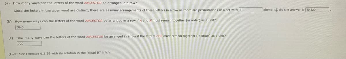 (a) How many ways can the letters of the word ANCESTOR be arranged in a row?
Since the letters in the given word are distinct, there are as many arrangements of these letters in a row as there are permutations of a set with 8
elements. So the answer is 40,320
(b) How many ways can the letters of the word ANCESTOR be arranged in a row if A and N must remain together (in order) as a unit?
5040
(c) How many ways can the letters of the word ANCESTOR be arranged in a row if the letters CES must remain together (in order) as a unit?
720
(Hint: See Exercise 9.2.39 with its solution in the "Read It" link.)
