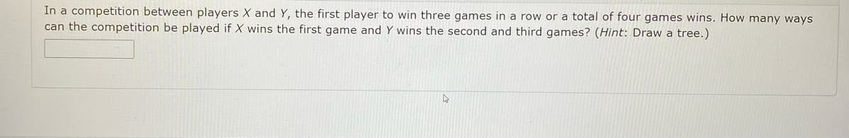 **Competition Analysis**

In a competition between players X and Y, the objective is to be the first player to win three games in a row or a total of four games. Given the condition where player X wins the first game and player Y wins the second and third games, the problem requires determining the number of ways the competition can be played out. 

**Hint:** Consider visualizing the possible outcomes by creating a decision tree. This tree will help map out each possible scenario and sequence of wins following the initial conditions.