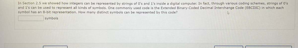 In Section 2.5, we showed how integers can be represented by strings of 0's and 1's inside a digital computer. In fact, through various coding schemes, strings of 0's and 1's can be used to represent all kinds of symbols. One commonly used code is the Extended Binary-Coded Decimal Interchange Code (EBCDIC) in which each symbol has an 8-bit representation. How many distinct symbols can be represented by this code?

[ ] symbols