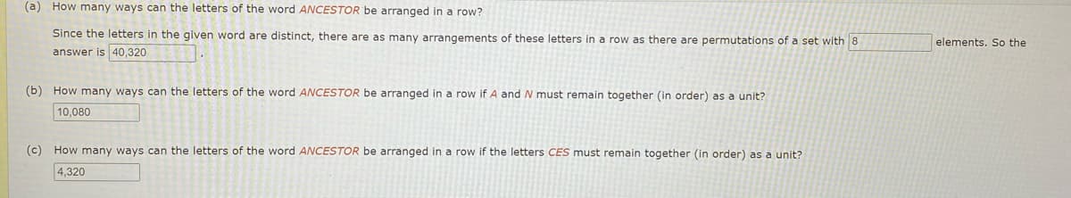 (a) How many ways can the letters of the word ANCESTOR be arranged in a row?
Since the letters in the given word are distinct, there are as many arrangements of these letters in a row as there are permutations of a set with 8
answer is 40,320
elements, So the
(b) How many ways can the letters of the word ANCESTOR be arranged in a row if A and N must remain together (in order) as a unit?
10,080
(c) How many ways can the letters of the word ANCESTOR be arranged in a row if the letters CES must remain together (in order) as a unit?
4,320
