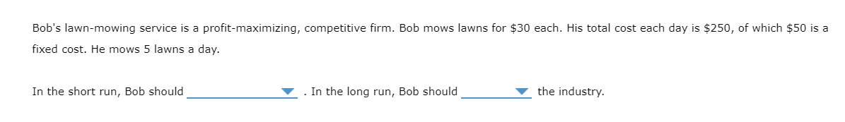 Bob's lawn-mowing service is a profit-maximizing, competitive firm. Bob mows lawns for $30 each. His total cost each day is $250, of which $50 is a
fixed cost. He mows 5 lawns a day.
In the short run, Bob should
. In the long run, Bob should
the industry.