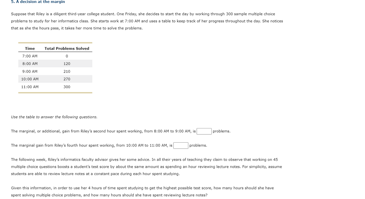 5. A decision at the margin
Suppose that Riley is a diligent third-year college student. One Friday, she decides to start the day by working through 300 sample multiple choice
problems to study for her informatics class. She starts work at 7:00 AM and uses a table to keep track of her progress throughout the day. She notices
that as she the hours pass, it takes her more time to solve the problems.
Time
7:00 AM
8:00 AM
9:00 AM
10:00 AM
11:00 AM
Total Problems Solved
0
120
210
270
300
Use the table to answer the following questions.
The marginal, or additional, gain from Riley's second hour spent working, from 8:00 AM to 9:00 AM, is
The marginal gain from Riley's fourth hour spent working, from 10:00 AM to 11:00 AM, is
problems.
problems.
The following week, Riley's informatics faculty advisor gives her some advice. In all their years of teaching they claim to observe that working on 45
multiple choice questions boosts a student's test score by about the same amount as spending an hour reviewing lecture notes. For simplicity, assume
students are able to review lecture notes at a constant pace during each hour spent studying.
Given this information, in order to use her 4 hours of time spent studying to get the highest possible test score, how many hours should she have
spent solving multiple choice problems, and how many hours should she have spent reviewing lecture notes?