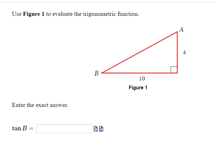 Use Figure 1 to evaluate the trigonometric function.
Enter the exact answer.
tan B =
B
10
Figure 1
A
4