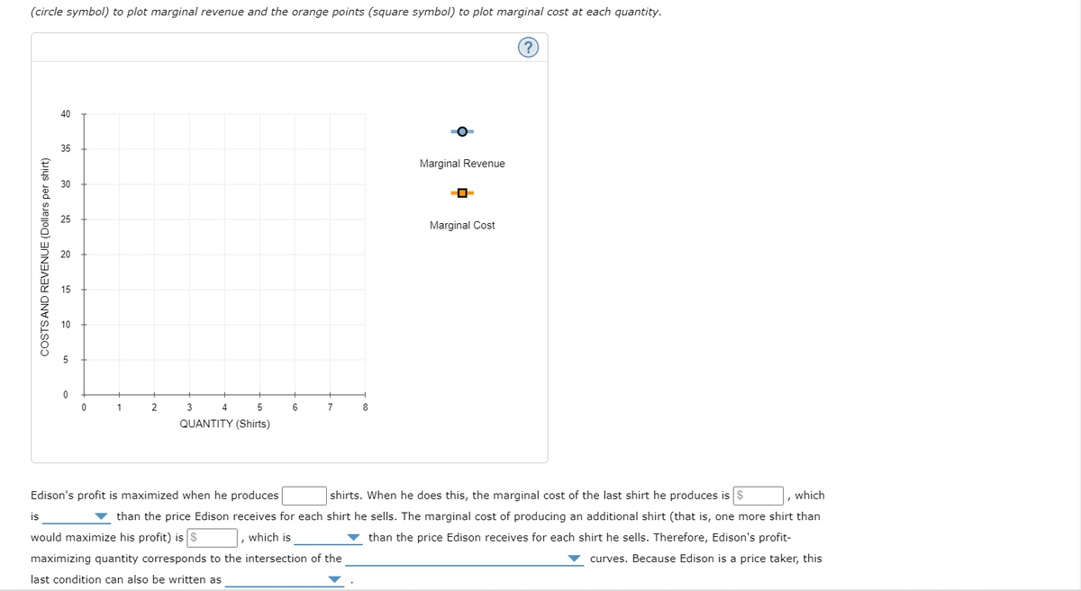 (circle symbol) to plot marginal revenue and the orange points (square symbol) to plot marginal cost at each quantity.
COSTS AND REVENUE (Dollars per shirt)
40
35
0
0
1
2
5
QUANTITY (Shirts)
3
4
6
7
8
Marginal Revenue
0
Marginal Cost
(?)
Edison's profit is maximized when he produces
shirts. When he does this, the marginal cost of the last shirt he produces is $
which
is
than the price Edison receives for each shirt he sells. The marginal cost of producing an additional shirt (that is, one more shirt than
would maximize his profit) is $
which is
▼ than the price Edison receives for each shirt he sells. Therefore, Edison's profit-
maximizing quantity corresponds to the intersection of the
curves. Because Edison is a price taker, this
last condition can also be written as