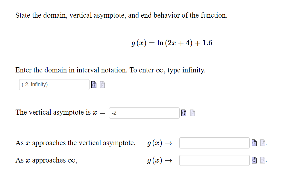 State the domain, vertical asymptote, and end behavior of the function.
g(x) = ln (2x + 4) + 1.6
-
Enter the domain in interval notation. To enter ∞, type infinity.
(-2, infinity)
The vertical asymptote is x = -2
As x approaches the vertical asymptote,
As x approaches ∞,
g(x) →
g(x) →