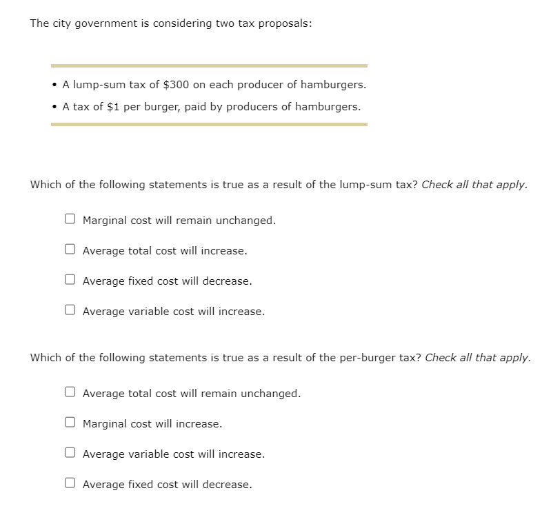 The city government is considering two tax proposals:
• A lump-sum tax of $300 on each producer of hamburgers.
• A tax of $1 per burger, paid by producers of hamburgers.
Which of the following statements is true as a result of the lump-sum tax? Check all that apply.
Marginal cost will remain unchanged.
Average total cost will increase.
O Average fixed cost will decrease.
O Average variable cost will increase.
Which of the following statements is true as a result of the per-burger tax? Check all that apply.
Average total cost will remain unchanged.
Marginal cost will increase.
O Average variable cost will increase.
Average fixed cost will decrease.