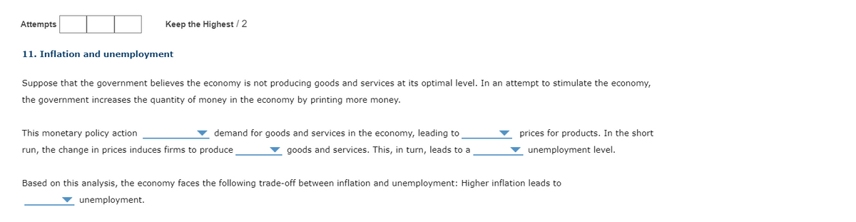 Attempts
Keep the Highest / 2
11. Inflation and unemployment
Suppose that the government believes the economy is not producing goods and services at its optimal level. In an attempt to stimulate the economy,
the government increases the quantity of money in the economy by printing more money.
demand for goods and services in the economy, leading to
goods and services. This, in turn, leads to a
This monetary policy action
run, the change in prices induces firms to produce
prices for products. In the short
unemployment level.
Based on this analysis, the economy faces the following trade-off between inflation and unemployment: Higher inflation leads to
unemployment.