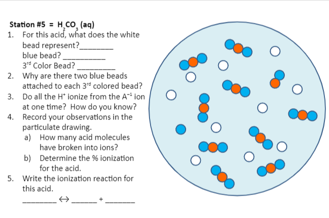 Station #5 = H₂CO₂ (aq)
1. For this acid, what does the white
bead represent?
blue bead?
3rd Color Bead?
2. Why are there two blue beads
attached to each 3rd colored bead?
3. Do all the H* ionize from the A-¹ ion
at one time? How do you know?
4. Record your observations in the
particulate drawing.
a)
How many acid molecules
have broken into ions?
b) Determine the % ionization
for the acid.
5. Write the ionization reaction for
this acid.