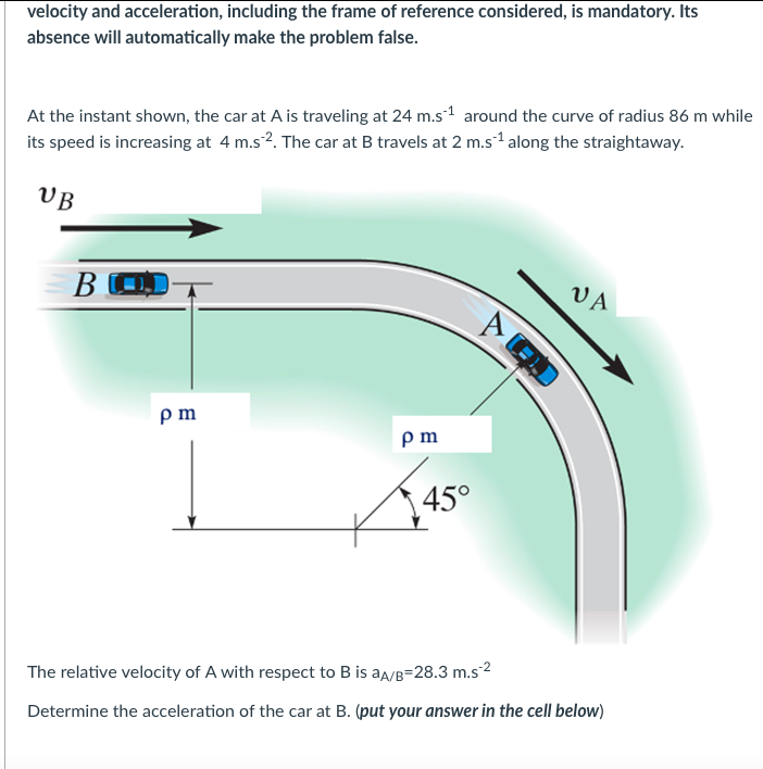 velocity and acceleration, including the frame of reference considered, is mandatory. Its
absence will automatically make the problem false.
At the instant shown, the car at A is traveling at 24 m.s¹ around the curve of radius 86 m while
its speed is increasing at 4 m.s2. The car at B travels at 2 m.s¹ along the straightaway.
UB
BO
pm
pm
45°
VA
The relative velocity of A with respect to B is aA/B-28.3 m.s-²
Determine the acceleration of the car at B. (put your answer in the cell below)