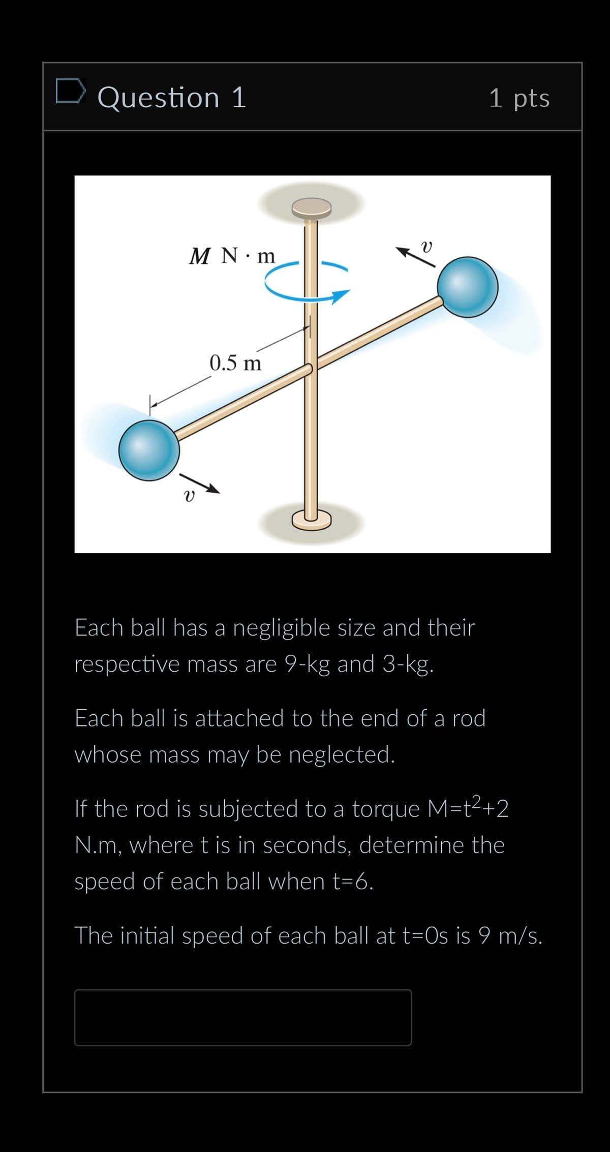 Question 1
M N m
υ
0.5 m
Each ball has a negligible size and their
respective mass are 9-kg and 3-kg.
Each ball is attached to the end of a rod
whose mass may be neglected.
1 pts
If the rod is subjected to a torque M=t²+2
N.m, where t is in seconds, determine the
speed of each ball when t-6.
The initial speed of each ball at t=0s is 9 m/s.