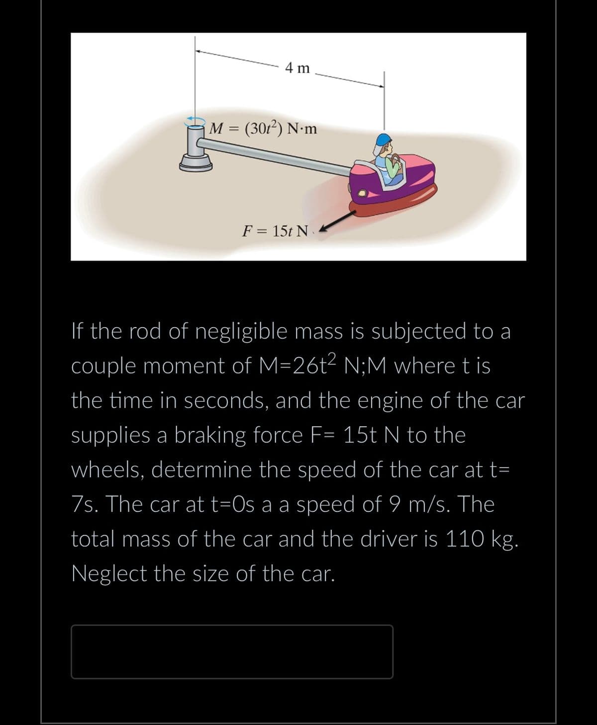 4 m
M = (301²) N.m
F = 15t N
If the rod of negligible mass is subjected to a
couple moment of M=26t² N;M where t is
the time in seconds, and the engine of the car
supplies a braking force F= 15t N to the
wheels, determine the speed of the car at t=
7s. The car at t=0s a a speed of 9 m/s. The
total mass of the car and the driver is 110 kg.
Neglect the size of the car.