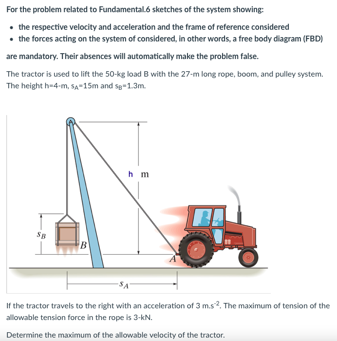 For the problem related to Fundamental.6 sketches of the system showing:
• the respective velocity and acceleration and the frame of reference considered
• the forces acting on the system of considered, in other words, a free body diagram (FBD)
are mandatory. Their absences will automatically make the problem false.
The tractor is used to lift the 50-kg load B with the 27-m long rope, boom, and pulley system.
The height h=4-m, SA=15m and sg=1.3m.
SB
B
hm
-SA
If the tractor travels to the right with an acceleration of 3 m.s2. The maximum of tension of the
allowable tension force in the rope is 3-kN.
Determine the maximum of the allowable velocity of the tractor.