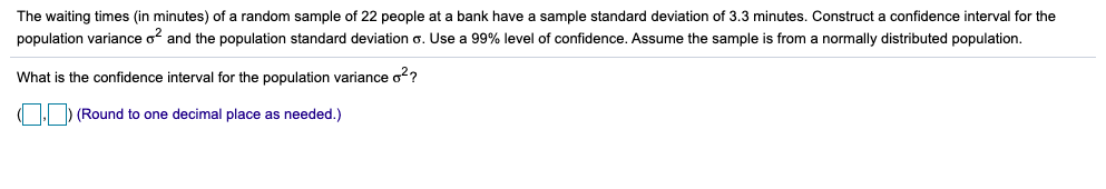 The waiting times (in minutes) of a random sample of 22 people at a bank have a sample standard deviation of 3.3 minutes. Construct a confidence interval for the
population variance o and the population standard deviation o. Use a 99% level of confidence. Assume the sample is from a normally distributed population.
What is the confidence interval for the population variance o??
OD (Round to one decimal place as needed.)
