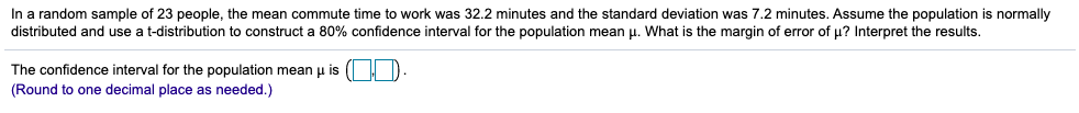 In a random sample of 23 people, the mean commute time to work was 32.2 minutes and the standard deviation was 7.2 minutes. Assume the population is normally
distributed and use a t-distribution to construct a 80% confidence interval for the population mean u. What is the margin of error of µ? Interpret the results.
The confidence interval for the population mean p is ( D
(Round to one decimal place as needed.)
