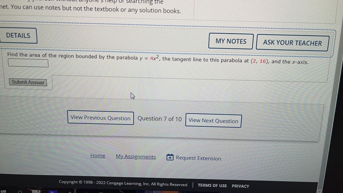 arching the
net. You can use notes but not the textbook or any solution books.
DETAILS
Submit Answer
Find the area of the region bounded by the parabola y = 4x2, the tangent line to this parabola at (2, 16), and the x-axis.
4
MY NOTES
View Previous Question Question 7 of 10
View Next Question
Home My Assignments +Request Extension
ASK YOUR TEACHER
Copyright © 1998 - 2022 Cengage Learning, Inc. All Rights Reserved | TERMS OF USE PRIVACY