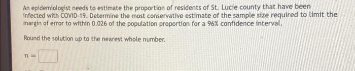 An epidemiologist needs to estimate the proportion of residents of St. Lucie county that have been
infected with COVID-19. Determine the most conservative estimate of the sample size required to limit the
margin of error to within 0.026 of the population proportion for a 96% confidence interval.
Round the solution up to the nearest whole number.
