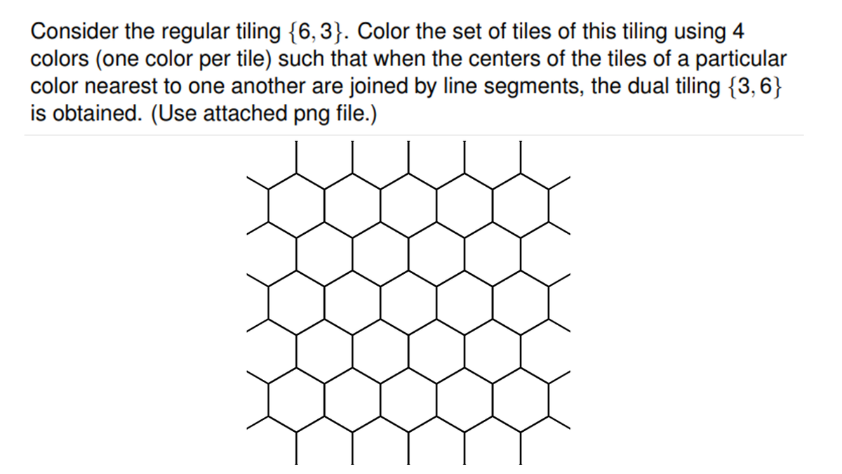 Consider the regular tiling {6,3}. Color the set of tiles of this tiling using 4
colors (one color per tile) such that when the centers of the tiles of a particular
color nearest to one another are joined by line segments, the dual tiling {3,6}
is obtained. (Use attached png file.)