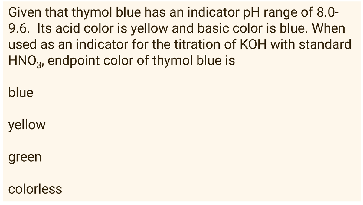 Given that thymol blue has an indicator pH range of 8.0-
9.6. Its acid color is yellow and basic color is blue. When
used as an indicator for the titration of KOH with standard
HNO3, endpoint color of thymol blue is
blue
yellow
green
colorless