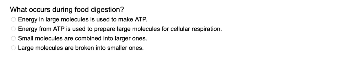 What occurs during food digestion?
O Energy in large molecules is used to make ATP.
Energy from ATP is used to prepare large molecules for cellular respiration.
Small molecules are combined into larger ones.
Large molecules are broken into smaller ones.
00