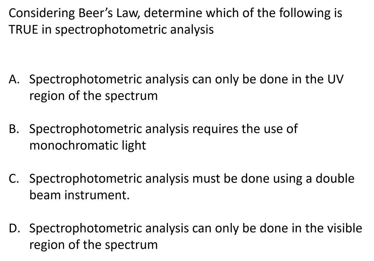 Considering Beer's Law, determine which of the following is
TRUE in spectrophotometric analysis.
A. Spectrophotometric analysis can only be done in the UV
region of the spectrum
B. Spectrophotometric analysis requires the use of
monochromatic light
C. Spectrophotometric analysis must be done using a double
beam instrument.
D. Spectrophotometric analysis can only be done in the visible
region of the spectrum