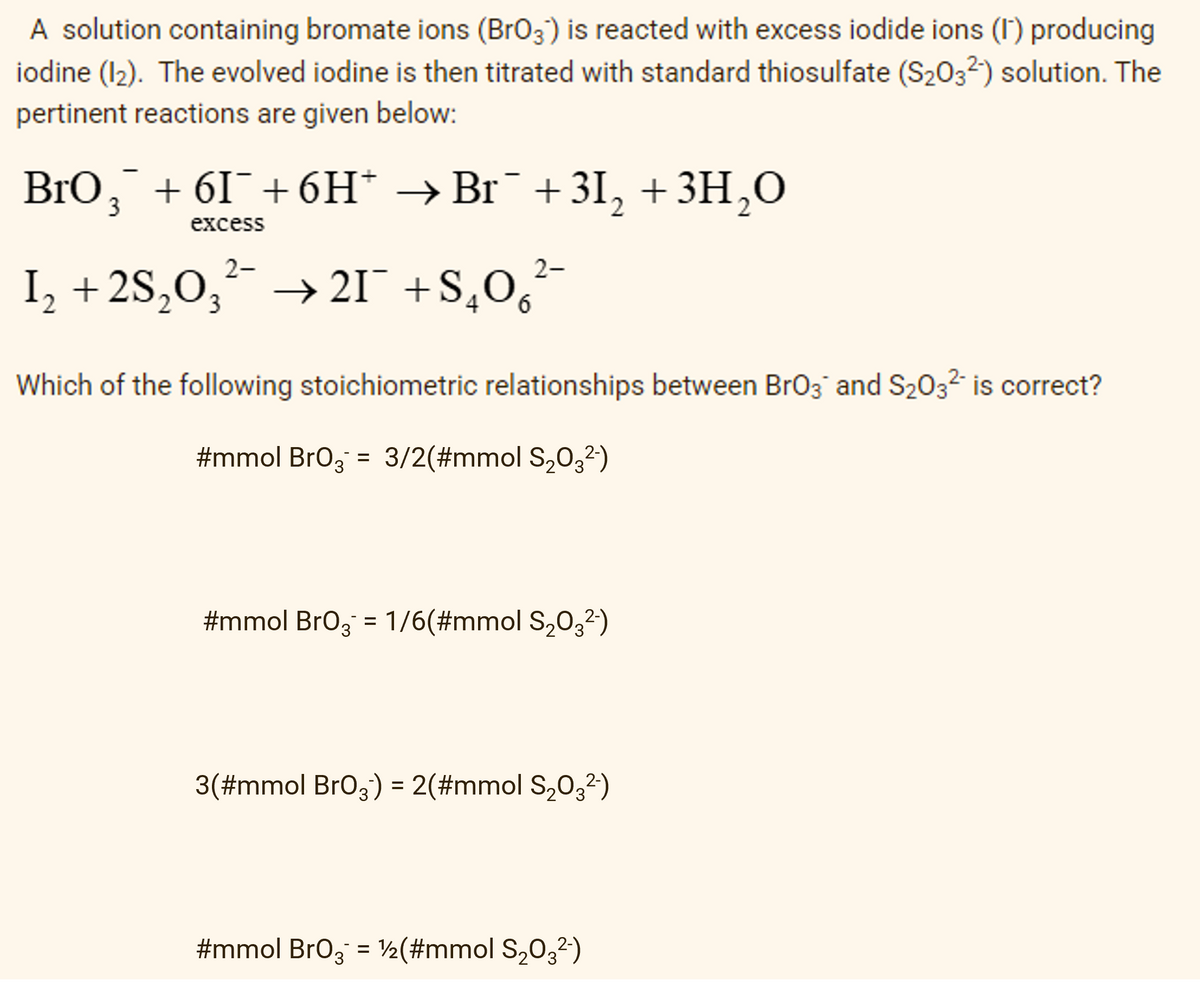 A solution containing bromate ions (BrO3) is reacted with excess iodide ions (1) producing
iodine (12). The evolved iodine is then titrated with standard thiosulfate (S₂03²) solution. The
pertinent reactions are given below:
BrO¸¯ +6I¯+6H* → Br¯+3I₂ + 3H₂O
3
excess
2-
I₂ +2S₂O3²- →21¯ +S₂O²¯
6
Which of the following stoichiometric relationships between BrO3 and S₂03² is correct?
#mmol BrO3 = 3/2(#mmol S₂03²-)
#mmol BrO3 = 1/6(#mmol S₂03²-)
3(#mmol BrO3) = 2(#mmol S₂O3²-)
#mmol BrO3 = 1/2(#mmol S₂03²)