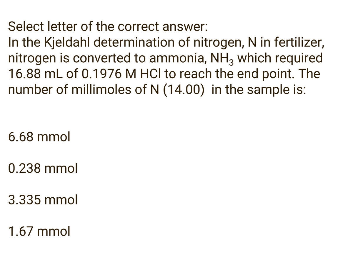 Select letter of the correct answer:
In the Kjeldahl determination of nitrogen, N in fertilizer,
nitrogen is converted to ammonia, NH3 which required
16.88 mL of 0.1976 M HCI to reach the end point. The
number of millimoles of N (14.00) in the sample is:
6.68 mmol
0.238 mmol
3.335 mmol
1.67 mmol