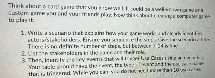 Think about a card game that you know well. It could be a well-known game or a
custom game you and your friends play. Now think about creating a computer game
to play it.
1. Write a scenario that explains how your game works and clearly identifies
actors/stakeholders. Ensure you sequence the steps. Give the scenario a title.
There is no definite number of steps, but between 7-14 is fine.
2. List the stakeholders in the game and their role.
3. Then, identify the key events that will trigger Use Cases using an event list.
Your table should have the event, the type of event and the use case name
that is triggered. While you can, you do not need more than 10 use cases.
