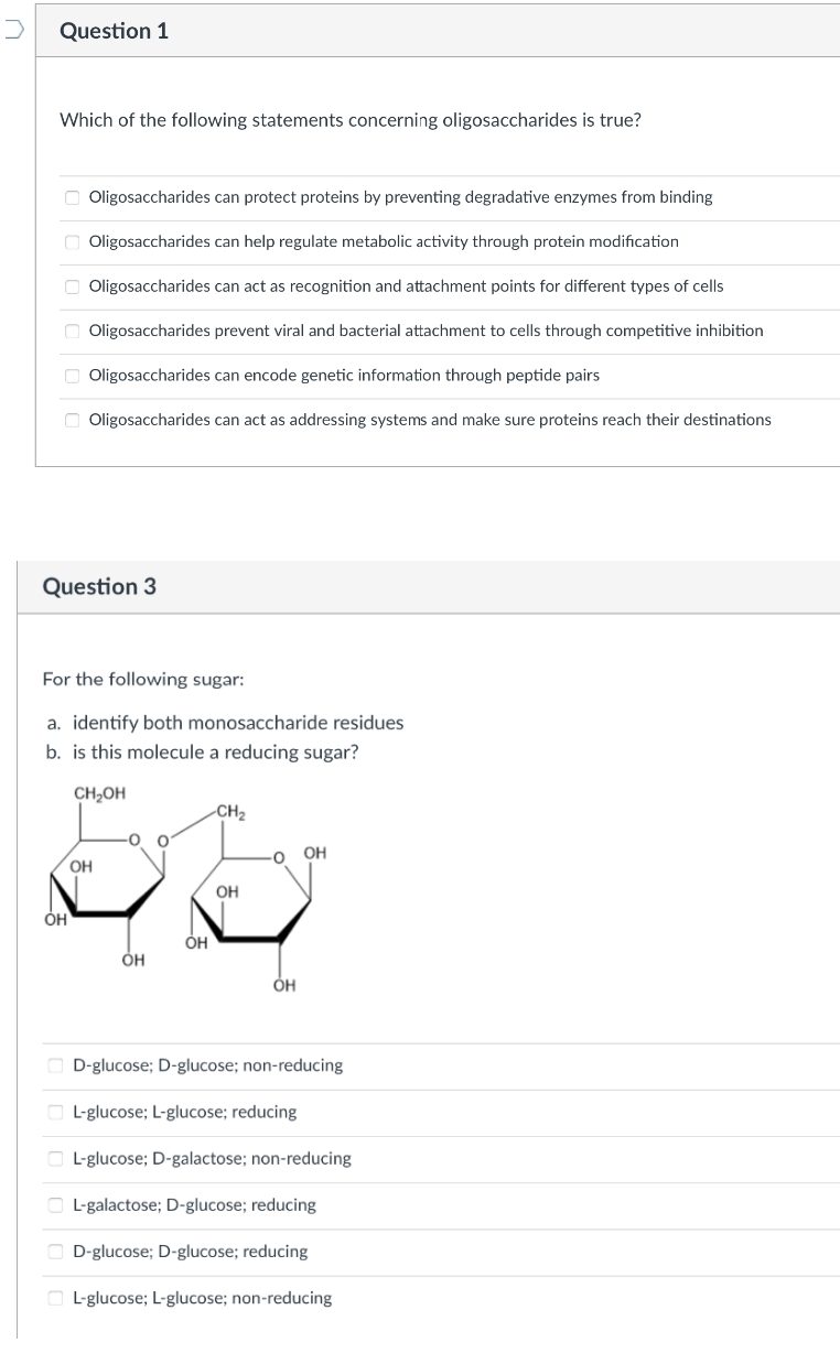 Question 1
Which of the following statements concerning oligosaccharides is true?
O Oligosaccharides can protect proteins by preventing degradative enzymes from binding
Oligosaccharides can help regulate metabolic activity through protein modification
O Oligosaccharides can act as recognition and attachment points for different types of cells
Oligosaccharides prevent viral and bacterial attachment to cells through competitive inhibition
O Oligosaccharides can encode genetic information through peptide pairs
O Oligosaccharides can act as addressing systems and make sure proteins reach their destinations
Question 3
For the following sugar:
a. identify both monosaccharide residues
b. is this molecule a reducing sugar?
CH2OH
-CH2
-0
OH
OH
Он
OH
ÓH
D-glucose; D-glucose; non-reducing
L-glucose; L-glucose; reducing
O L-glucose; D-galactose; non-reducing
L-galactose; D-glucose; reducing
O D-glucose; D-glucose; reducing
L-glucose; L-glucose; non-reducing
