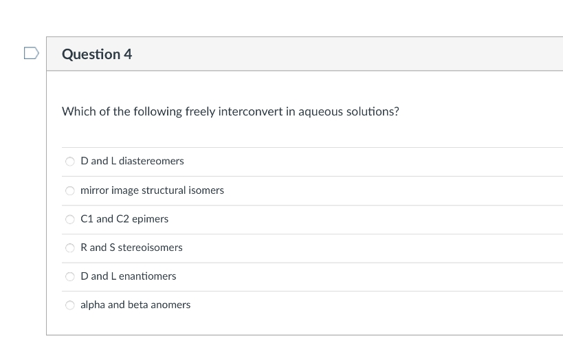 Question 4
Which of the following freely interconvert in aqueous solutions?
D and L diastereomers
mirror image structural isomers
C1 and C2 epimers
R and S stereoisomers
D and L enantiomers
alpha and beta anomers
