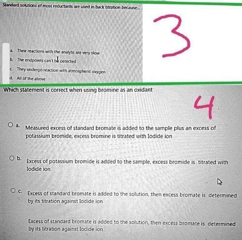 Standard sokutions of most reductants are used in back titration because..
a. Their reactions with the analyte are very slow
b. The endpoints can't be detected
c. They undergo reaction with atmospheric oxygen
d. All of the above
Which statement is correct when using bromine as an oxidant
4
Measured excess of standard bromate is added to the sample plus an excess of
potassium bromide, excess bromine is titrated with lodide ion
a.
Excess of potassium bromide is added to the sample, excess bromide is titrated with
lodide ion
O b.
O C. Excess of standard bromate is added to the solution, then excess bromate is determined
by its titration against lodide ion
Excess of standard bromate is added to the solution, then excess bromate is determined
by its titration against lodide ion
