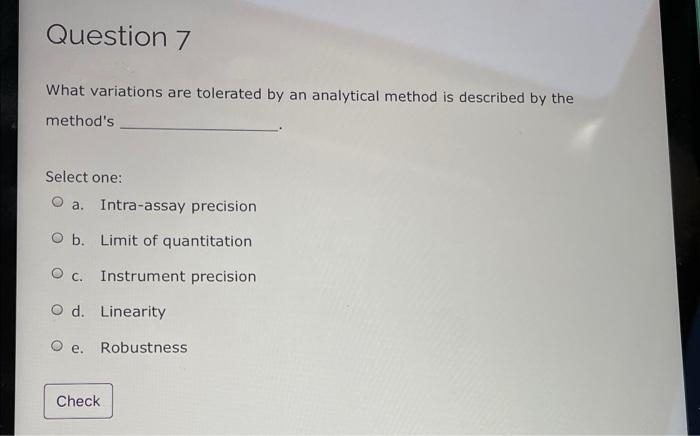 Question 7
What variations are tolerated by an analytical method is described by the
method's
Select one:
O a. Intra-assay precision
O b. Limit of quantitation
O c. Instrument precision
O d. Linearity
е.
Robustness
Check
