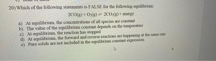 20) Which of the following statements is FALSE for the following equilibrium:
2CO(g) + 0:(g) = 2CO:(g) + energy
a) At equilibrium. the concentrations of all species are constant
b) The value of the equilibrium constant depends on the temperature
c) At equilibrium, the reaction has stopped
d) At equilibrium, the forward and reverse reactions are happening at the same rate
e) Pure solids are not included in the equilibrium constant expression.
