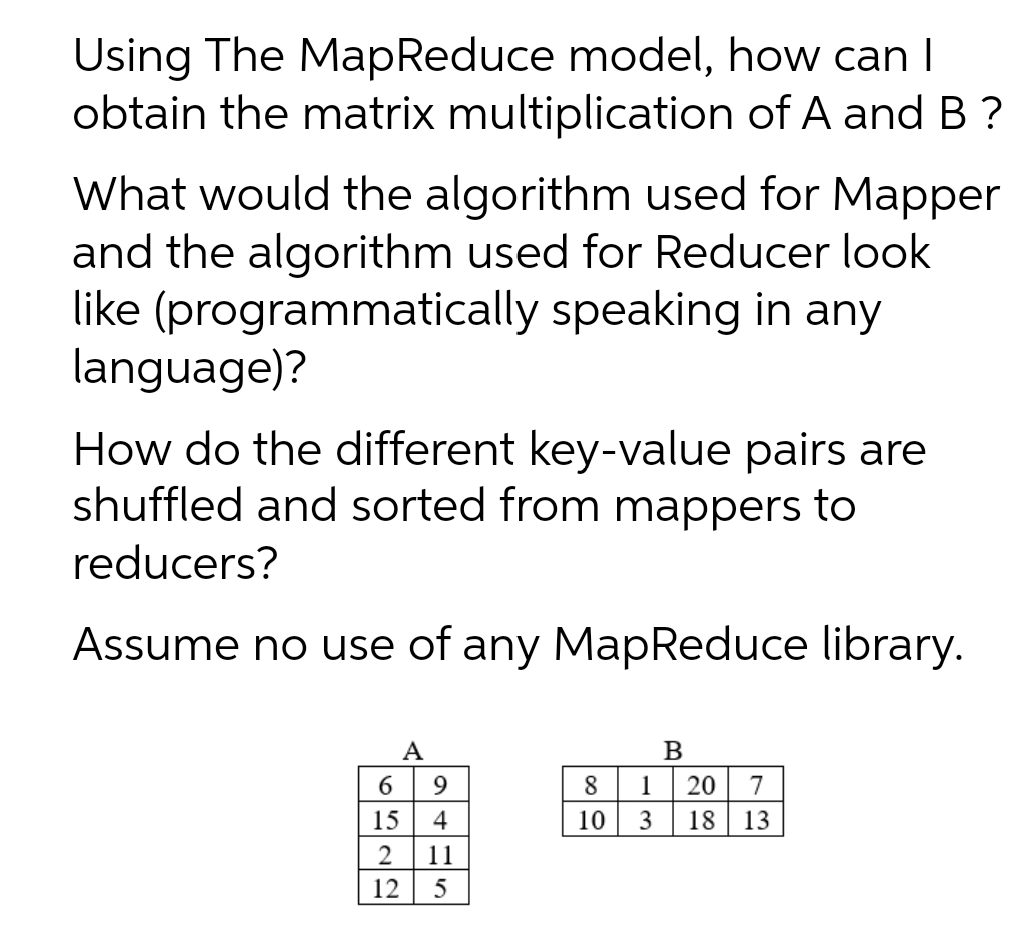 Using The MapReduce model, how can I
obtain the matrix multiplication of A and B ?
What would the algorithm used for Mapper
and the algorithm used for Reducer look
like (programmatically speaking in any
language)?
How do the different key-value pairs are
shuffled and sorted from mappers to
reducers?
Assume no use of any MapReduce library.
A
1
20
7
15 4
10
3
18
13
2
11
12
5
