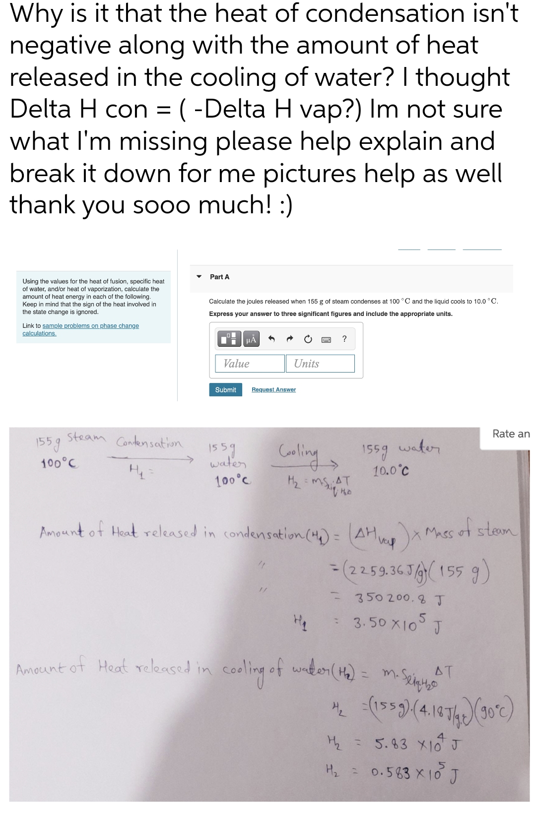 Why is it that the heat of condensation isn't
negative along with the amount of heat
released in the cooling of water? I thought
Delta H con =(-Delta H vap?) Im not sure
what I'm missing please help explain and
break it down for me pictures help as well
thank
you sooo much! :)
Part A
Using the values for the heat of fusion, specific heat
of water, and/or heat of vaporization, calculate the
amount of heat energy in each of the following.
Keep in mind that the sign of the heat involved in
Calculate the joules released when 155 g of steam condenses at 100 °C and the liquid cools to 10.0 °C.
the state change is ignored.
Express your answer to three significant figures and include the appropriate units.
Link to sample problems on phase change
calculations.
HÀ
?
Value
Units
Submit
Request Answer
Rate an
steam Condensation
155g
1559 water
10.0°C
1559
waten Caling
100°C
100°C
AT
Amount of Heat released in condensation(4)= (AH Mass ot steam
vep
= (2259.36 JA( 155 9)
%3D
%3D
350200.8 J
3.50 지0 J
Ameunt of Heat released in cooling of wake1( Ha) = m.Sei
Amount ot Heat released in
AT
(1539)(4.1474
H2 = 5.83 X10 J
H2 = 0.583 X10 J
