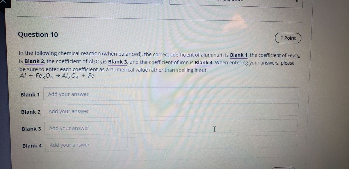 Question 10
1 Point
In the following chemical reaction (when balanced), the correct coefficient of aluminum is Blank 1, the coefficient of Fe3O4
is Blank 2, the coefficient of Al203 is Blank 3, and the coefficient of iron is Blank 4. When entering your answers, please
be sure to enter each coefficient as a numerical value rather than spelling it out.
Al + Fe304→ Al,03 + Fe
Blank 1 Add your answer
Blank 2
Add your answer
Blank 3
Add your answer
Blank 4
Add your answer
