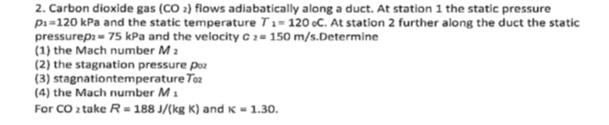 2. Carbon dioxide gas (CO2) flows adiabatically along a duct. At station 1 the static pressure
P₁=120 kPa and the static temperature T1= 120 oC. At station 2 further along the duct the static
pressurep2=75 kPa and the velocity C 2= 150 m/s.Determine
(1) the Mach number M 2
(2) the stagnation pressure poz
(3) stagnationtemperature Toz
(4) the Mach number M 1
For CO 2 take R = 188 J/(kg K) and K = 1.30.