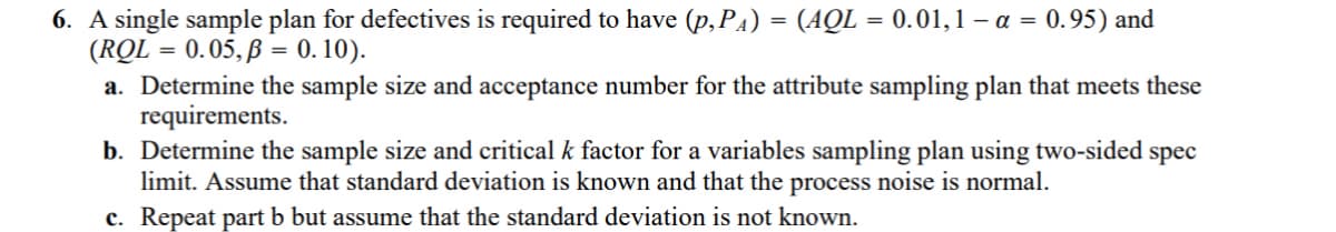 6. A single sample plan for defectives is required to have (p,PA) = (AQL = 0.01,1 -α = 0.95) and
(RQL = 0.05,ẞ= 0.10).
a. Determine the sample size and acceptance number for the attribute sampling plan that meets these
requirements.
b. Determine the sample size and critical k factor for a variables sampling plan using two-sided spec
limit. Assume that standard deviation is known and that the process noise is normal.
c. Repeat part b but assume that the standard deviation is not known.