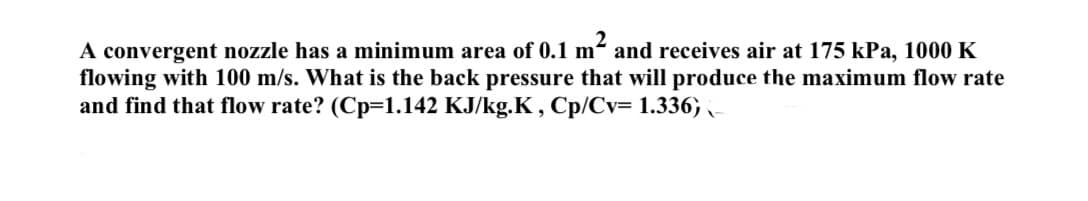 A convergent nozzle has a minimum area of 0.1 m² and receives air at 175 kPa, 1000 K
flowing with 100 m/s. What is the back pressure that will produce the maximum flow rate
and find that flow rate? (Cp-1.142 KJ/kg.K, Cp/Cv= 1.336) -