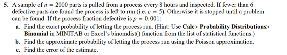 =
5. A sample of n 2000 parts is pulled from a process every 8 hours and inspected. If fewer than 6
defective parts are found the process is left to run (i.e. c = 5). Otherwise it is stopped until a problem
can be found. If the process fraction defective is p = 0.001:
a. Find the exact probability of letting the process run. (Hint: Use Calc> Probability Distributions>
Binomial in MINITAB or Excel's binomdist() function from the list of statistical functions.)
b. Find the approximate probability of letting the process run using the Poisson approximation.
c. Find the error of the estimate.