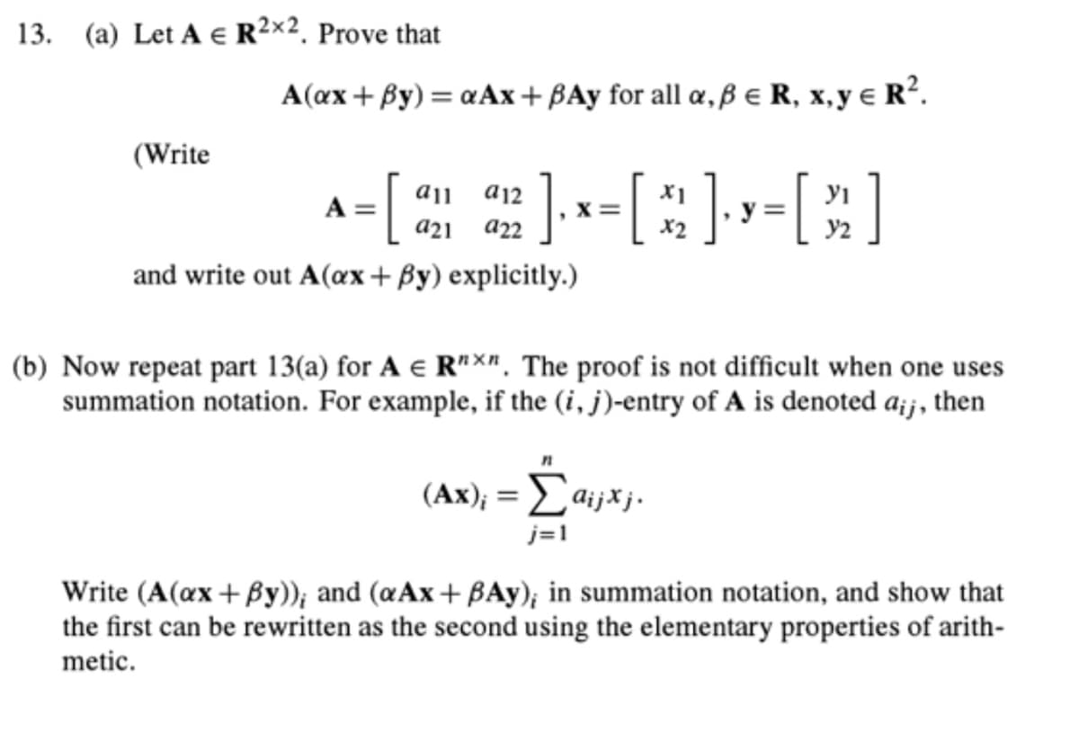 13. (a) Let A € R²×2. Prove that
(Write
A(ax+By) = αAx+ BAy for all a, ß € R, x, y € R².
=[ 22]×=[^]=[]
] ₁ x = [ 2 ] · y = [ 2 ]
X=
X2
all a12
a21
and write out A(ax+By) explicitly.)
(b) Now repeat part 13(a) for A € R"x". The proof is not difficult when one uses
summation notation. For example, if the (i, j)-entry of A is denoted a;;, then
(Ax); = Ĺaijxj.
j=1
Write (A(ax+By)); and (aAx+BAy); in summation notation, and show that
the first can be rewritten as the second using the elementary properties of arith-
metic.